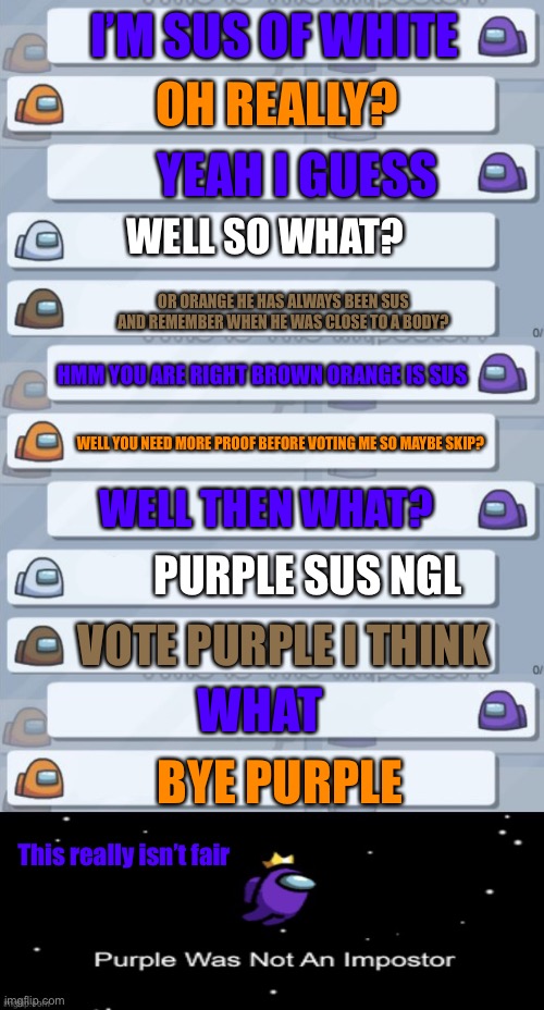 Among us purple eject | I’M SUS OF WHITE; OH REALLY? YEAH I GUESS; WELL SO WHAT? OR ORANGE HE HAS ALWAYS BEEN SUS AND REMEMBER WHEN HE WAS CLOSE TO A BODY? HMM YOU ARE RIGHT BROWN ORANGE IS SUS; WELL YOU NEED MORE PROOF BEFORE VOTING ME SO MAYBE SKIP? WELL THEN WHAT? PURPLE SUS NGL; VOTE PURPLE I THINK; WHAT; BYE PURPLE; This really isn’t fair | image tagged in among us chat,among us purple was not the imposter | made w/ Imgflip meme maker