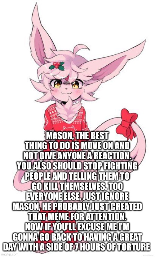 -_- | MASON, THE BEST THING TO DO IS MOVE ON AND NOT GIVE ANYONE A REACTION. YOU ALSO SHOULD STOP FIGHTING PEOPLE AND TELLING THEM TO GO KILL THEMSELVES. TOO EVERYONE ELSE, JUST IGNORE MASON, HE PROBABLY JUST CREATED THAT MEME FOR ATTENTION. NOW IF YOU’LL EXCUSE ME I’M GONNA GO BACK TO HAVING A GREAT DAY WITH A SIDE OF 7 HOURS OF TORTURE | image tagged in christmas espeon | made w/ Imgflip meme maker