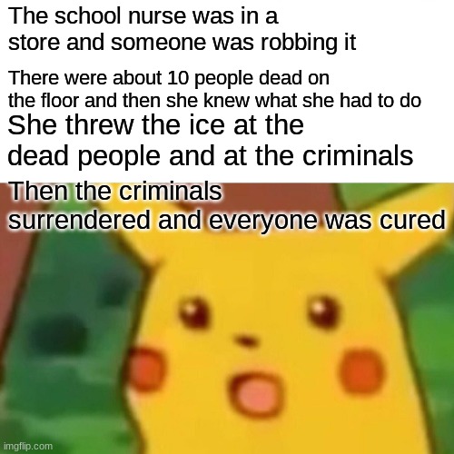 The adventures of the school nurse's ice part 4! | The school nurse was in a store and someone was robbing it; There were about 10 people dead on the floor and then she knew what she had to do; She threw the ice at the dead people and at the criminals; Then the criminals surrendered and everyone was cured | image tagged in memes,surprised pikachu | made w/ Imgflip meme maker