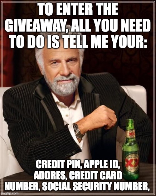 The Most Interesting Man In The World | TO ENTER THE GIVEAWAY, ALL YOU NEED TO DO IS TELL ME YOUR:; CREDIT PIN, APPLE ID, ADDRES, CREDIT CARD NUMBER, SOCIAL SECURITY NUMBER, | image tagged in memes,the most interesting man in the world | made w/ Imgflip meme maker