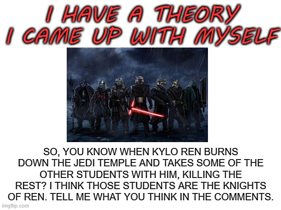 what do u think? | I HAVE A THEORY I CAME UP WITH MYSELF; SO, YOU KNOW WHEN KYLO REN BURNS DOWN THE JEDI TEMPLE AND TAKES SOME OF THE OTHER STUDENTS WITH HIM, KILLING THE REST? I THINK THOSE STUDENTS ARE THE KNIGHTS OF REN. TELL ME WHAT YOU THINK IN THE COMMENTS. | image tagged in blank white template | made w/ Imgflip meme maker