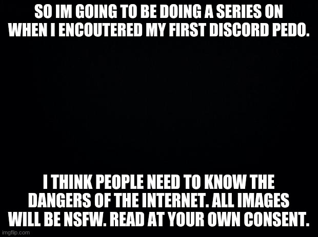 Yep. | SO IM GOING TO BE DOING A SERIES ON WHEN I ENCOUTERED MY FIRST DISCORD PEDO. I THINK PEOPLE NEED TO KNOW THE DANGERS OF THE INTERNET. ALL IMAGES WILL BE NSFW. READ AT YOUR OWN CONSENT. | image tagged in black background | made w/ Imgflip meme maker