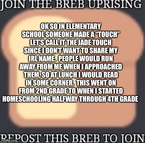 OK SO IN ELEMENTARY SCHOOL SOMEONE MADE A “TOUCH” LET’S CALL IT THE JADE TOUCH SINCE I DON’T WANT TO SHARE MY IRL NAME.  PEOPLE WOULD RUN AWAY FROM ME WHEN I APPROACHED THEM, SO AT LUNCH I WOULD READ IN SOME CORNER.  THIS WENT ON FROM 2ND GRADE TO WHEN I STARTED HOMESCHOOLING HALFWAY THROUGH 4TH GRADE | made w/ Imgflip meme maker