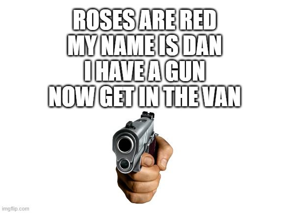 get in. | ROSES ARE RED
MY NAME IS DAN
I HAVE A GUN
NOW GET IN THE VAN | image tagged in blank white template | made w/ Imgflip meme maker