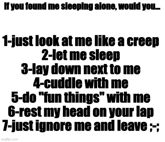 plz tell me wut u would do | if you found me sleeping alone, would you... 1-just look at me like a creep
2-let me sleep
3-lay down next to me
4-cuddle with me
5-do "fun things" with me
6-rest my head on your lap
7-just ignore me and leave ;-; | image tagged in blank white template | made w/ Imgflip meme maker