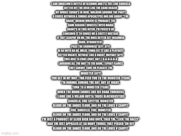 its hard to read but its godzilla from eminem (my fav song) | I CAN SWALLOW A BOTTLE OF ALCOHOL AND I'LL FEEL LIKE GODZILLA
BETTER HIT THE DECK LIKE THE CARD DEALER
MY WHOLE SQUAD'S IN HERE, WALKING AROUND THE PARTY
A CROSS BETWEEN A ZOMBIE APOCALYPSE AND BIG BOBBY "THE
BRAIN" HEENAN WHICH IS PROBABLY THE
SAME REASON I WRESTLE WITH MANIA
SHADY'S IN THIS BITCH, I'M POSSE'D UP
CONSIDER IT TO CROSS ME A COSTLY MISTAKE
IF THEY SLEEPIN' ON ME, THE HOES BETTER GET INSOMNIA
ADHD, HYDROXYCUT
PASS THE COURVOISI' (AYY, AYY)
IN AA WITH AN AK, MELEE, FINNA SET IT LIKE A PLAYDATE
BETTER VACATE, RETREAT LIKE A VACAY, MAYDAY (AYY)
THIS BEAT IS CRAY-CRAY, RAY J, H-A-H-A-H-A
LAUGHING ALL THE WAY TO THE BANK, I SPRAY FLAMES
THEY CANNOT TAME OR PLACATE THE; MONSTER (AYY)
YOU GET IN MY WAY, I'MA FEED YOU TO THE MONSTER (YEAH)
I'M NORMAL DURING THE DAY, BUT AT NIGHT, TURN TO A MONSTER (YEAH)
WHEN THE MOON SHINES LIKE ICE ROAD TRUCKERS
I LOOK LIKE A VILLAIN OUTTA THOSE BLOCKBUSTERS
GODZILLA, FIRE SPITTER, MONSTER
BLOOD ON THE DANCE FLOOR, AND ON THE LOUIS V CARPET
FIRE, GODZILLA, FIRE, MONSTER
BLOOD ON THE DANCE FLOOR, AND ON THE LOUIS V CARPET
I'M JUST A PRODUCT OF SLICK RICK AND ONYX, TOLD 'EM, "LICK THE BALLS"
HAD 'EM JUST APPALLED AT SO MANY THINGS THAT PISSED 'EM OFF
BLOOD ON THE DANCE FLOOR, AND ON THE LOUIS V CARPET | image tagged in blank white template | made w/ Imgflip meme maker