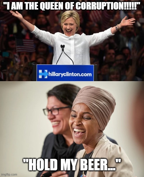 Even Hillary has to be impressed | "I AM THE QUEEN OF CORRUPTION!!!!!"; "HOLD MY BEER..." | image tagged in hillary,omar,corruption,hold my beer | made w/ Imgflip meme maker
