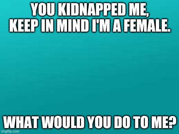 I'm scared for this lol | YOU KIDNAPPED ME, KEEP IN MIND I'M A FEMALE. WHAT WOULD YOU DO TO ME? | image tagged in teal color jpg | made w/ Imgflip meme maker