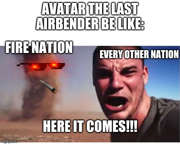 this is basicly avatar the last airbender | AVATAR THE LAST AIRBENDER BE LIKE:; FIRE NATION; EVERY OTHER NATION; HERE IT COMES!!! | image tagged in here it come meme | made w/ Imgflip meme maker