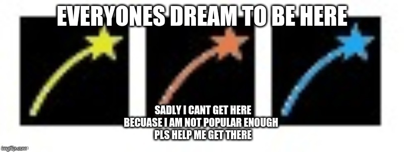 EVERYONES DREAM TO BE HERE; SADLY I CANT GET HERE BECUASE I AM NOT POPULAR ENOUGH 
 PLS HELP ME GET THERE | image tagged in memes | made w/ Imgflip meme maker