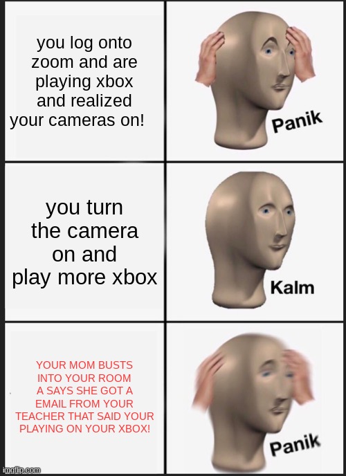 Panik Kalm Panik | you log onto zoom and are playing xbox and realized your cameras on! you turn the camera on and play more xbox; YOUR MOM BUSTS INTO YOUR ROOM A SAYS SHE GOT A EMAIL FROM YOUR TEACHER THAT SAID YOUR PLAYING ON YOUR XBOX! | image tagged in memes,panik kalm panik | made w/ Imgflip meme maker