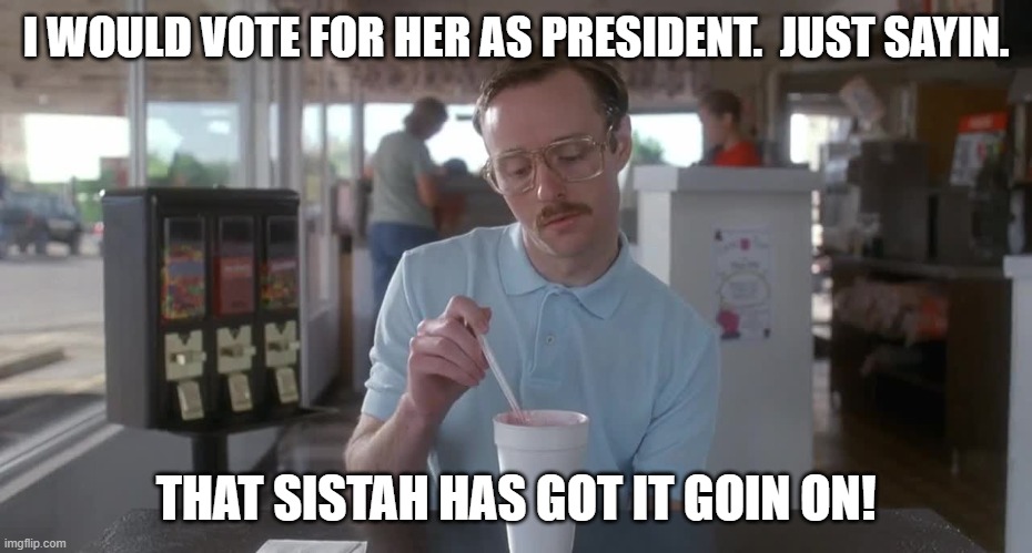 Napoleon Dynamite Pretty Serious | I WOULD VOTE FOR HER AS PRESIDENT.  JUST SAYIN. THAT SISTAH HAS GOT IT GOIN ON! | image tagged in napoleon dynamite pretty serious | made w/ Imgflip meme maker
