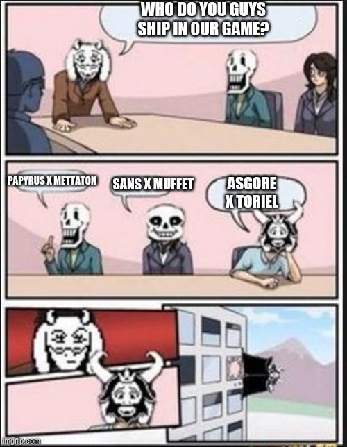 Who do you guys ship? | WHO DO YOU GUYS SHIP IN OUR GAME? PAPYRUS X METTATON; SANS X MUFFET; ASGORE X TORIEL | image tagged in boardroom meeting suggestion undertale version | made w/ Imgflip meme maker