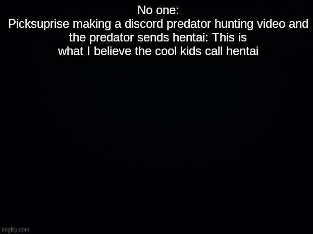 Black background | No one:
Picksuprise making a discord predator hunting video and the predator sends hentai: This is what I believe the cool kids call hentai | image tagged in black background | made w/ Imgflip meme maker