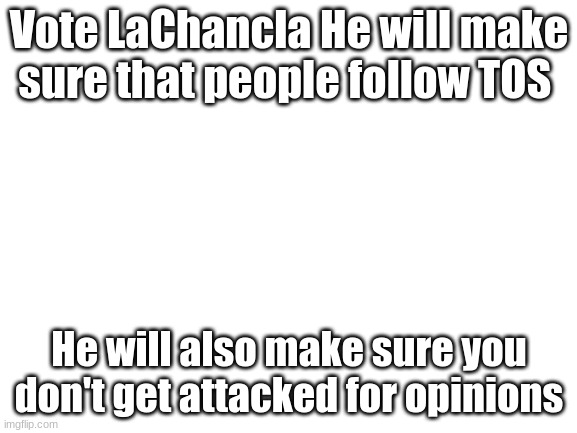 Vote | Vote LaChancla He will make sure that people follow TOS; He will also make sure you don't get attacked for opinions | image tagged in blank white template | made w/ Imgflip meme maker