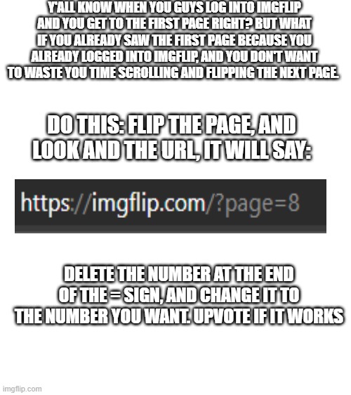 Life hack for y'all slackers out there | Y'ALL KNOW WHEN YOU GUYS LOG INTO IMGFLIP AND YOU GET TO THE FIRST PAGE RIGHT? BUT WHAT IF YOU ALREADY SAW THE FIRST PAGE BECAUSE YOU ALREADY LOGGED INTO IMGFLIP, AND YOU DON'T WANT TO WASTE YOU TIME SCROLLING AND FLIPPING THE NEXT PAGE. DO THIS: FLIP THE PAGE, AND LOOK AND THE URL, IT WILL SAY:; DELETE THE NUMBER AT THE END OF THE = SIGN, AND CHANGE IT TO THE NUMBER YOU WANT. UPVOTE IF IT WORKS | image tagged in blank white template | made w/ Imgflip meme maker