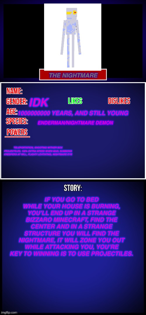 When you beat it, you’ll get a new drop, | THE NIGHTMARE; IDK; 1000000000 YEARS, AND STILL YOUNG; ENDERMAN/NIGHTMARE DEMON; TELEPORTATION, SHOOTING WITHER BOX PROJECTILES, 100% EXTRA SPEED WHEN MAD, SUMMONS CREEPERS AT WILL, FLIGHT/ LEVITATING, NIGHTMARE EYE; IF YOU GO TO BED WHILE YOUR HOUSE IS BURNING, YOU’LL END UP IN A STRANGE BIZZARO MINECRAFT, FIND THE CENTER AND IN A STRANGE STRUCTURE YOU WILL FIND THE NIGHTMARE, IT WILL ZONE YOU OUT WHILE ATTACKING YOU, YOU’RE KEY TO WINNING IS TO USE PROJECTILES. | image tagged in oc full showcase | made w/ Imgflip meme maker