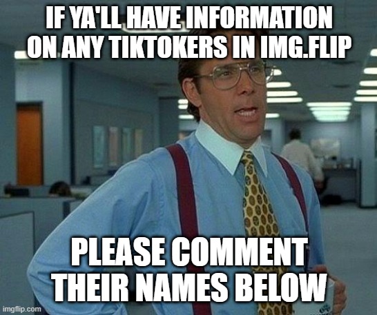 i am going to update board soon, so if you guys got any names i should add to wanted board please tell me | IF YA'LL HAVE INFORMATION ON ANY TIKTOKERS IN IMG.FLIP; PLEASE COMMENT THEIR NAMES BELOW | image tagged in memes,that would be great | made w/ Imgflip meme maker