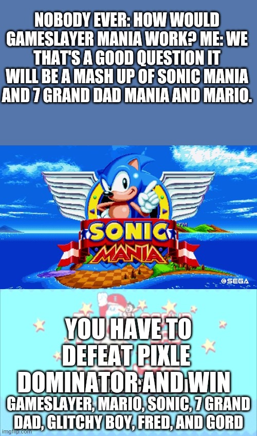 I don't think anyone cares | NOBODY EVER: HOW WOULD GAMESLAYER MANIA WORK? ME: WE THAT'S A GOOD QUESTION IT WILL BE A MASH UP OF SONIC MANIA AND 7 GRAND DAD MANIA AND MARIO. YOU HAVE TO DEFEAT PIXLE DOMINATOR AND WIN; PICK CHARACTERS LIKE GAMESLAYER, MARIO, SONIC, 7 GRAND DAD, GLITCHY BOY, FRED, AND GORD | image tagged in sonic mania,memes,funny | made w/ Imgflip meme maker
