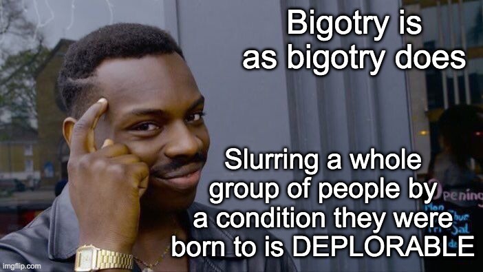 Let's retire the -tard suffix! I ask because I want to believe that at least the PoliticsTOO stream is better than that | Bigotry is as bigotry does; Slurring a whole group of people by a condition they were born to is DEPLORABLE | image tagged in memes,roll safe think about it,bigotry | made w/ Imgflip meme maker