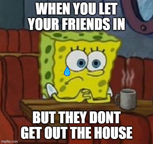 Lonely Spongebob |  WHEN YOU LET YOUR FRIENDS IN; BUT THEY DONT GET OUT THE HOUSE | image tagged in lonely spongebob | made w/ Imgflip meme maker