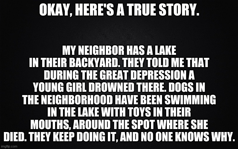 Creepy. | MY NEIGHBOR HAS A LAKE IN THEIR BACKYARD. THEY TOLD ME THAT DURING THE GREAT DEPRESSION A YOUNG GIRL DROWNED THERE. DOGS IN THE NEIGHBORHOOD HAVE BEEN SWIMMING IN THE LAKE WITH TOYS IN THEIR MOUTHS, AROUND THE SPOT WHERE SHE DIED. THEY KEEP DOING IT, AND NO ONE KNOWS WHY. OKAY, HERE'S A TRUE STORY. | image tagged in solid black background | made w/ Imgflip meme maker