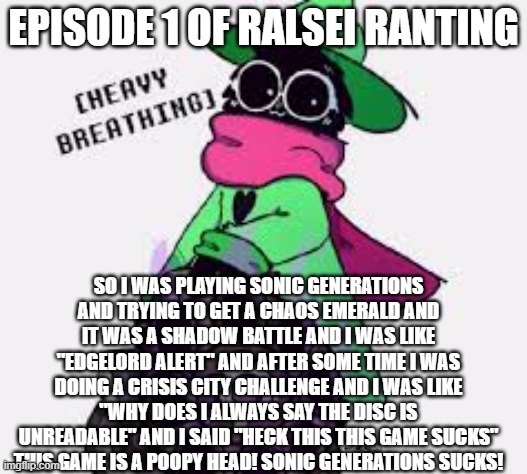 Ralsei | EPISODE 1 OF RALSEI RANTING; SO I WAS PLAYING SONIC GENERATIONS AND TRYING TO GET A CHAOS EMERALD AND IT WAS A SHADOW BATTLE AND I WAS LIKE "EDGELORD ALERT" AND AFTER SOME TIME I WAS DOING A CRISIS CITY CHALLENGE AND I WAS LIKE "WHY DOES I ALWAYS SAY THE DISC IS UNREADABLE" AND I SAID "HECK THIS THIS GAME SUCKS" THIS GAME IS A POOPY HEAD! SONIC GENERATIONS SUCKS! | image tagged in ralsei | made w/ Imgflip meme maker