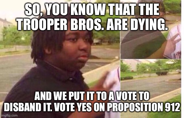 https://imgflip.com/i/4piy56 | SO, YOU KNOW THAT THE TROOPER BROS. ARE DYING. AND WE PUT IT TO A VOTE TO DISBAND IT. VOTE YES ON PROPOSITION 912 | image tagged in fading away,disband the troopers,my fault | made w/ Imgflip meme maker