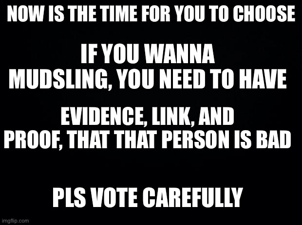 If you wanna get voted here’s the thing || Vote me for congress approved by Imagine_M3 | NOW IS THE TIME FOR YOU TO CHOOSE; IF YOU WANNA MUDSLING, YOU NEED TO HAVE; EVIDENCE, LINK, AND PROOF, THAT THAT PERSON IS BAD; PLS VOTE CAREFULLY | image tagged in black background | made w/ Imgflip meme maker