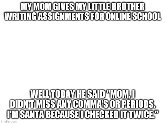 He actually said this!!!! | MY MOM GIVES MY LITTLE BROTHER WRITING ASSIGNMENTS FOR ONLINE SCHOOL; WELL TODAY HE SAID "MOM, I DIDN'T MISS ANY COMMA'S OR PERIODS. I'M SANTA BECAUSE I CHECKED IT TWICE." | image tagged in blank white template,santa,lol | made w/ Imgflip meme maker