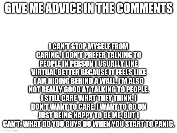 Blank White Template | GIVE ME ADVICE IN THE COMMENTS; I CAN'T STOP MYSELF FROM CARING. I DON'T PREFER TALKING TO PEOPLE IN PERSON I USUALLY LIKE VIRTUAL BETTER BECAUSE IT FEELS LIKE I AM HIDING BEHIND A WALL, I'M ALSO NOT REALLY GOOD AT TALKING TO PEOPLE. I STILL CARE WHAT THEY THINK, I DON'T WANT TO CARE, I WANT TO GO ON JUST BEING HAPPY TO BE ME, BUT I CAN'T. WHAT DO YOU GUYS DO WHEN YOU START TO PANIC. | image tagged in blank white template | made w/ Imgflip meme maker