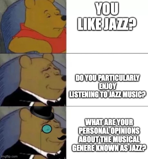 You like jazz | YOU LIKE JAZZ? DO YOU PARTICULARLY ENJOY LISTENING TO JAZZ MUSIC? WHAT ARE YOUR PERSONAL OPINIONS ABOUT THE MUSICAL GENERE KNOWN AS JAZZ? | image tagged in fancy pooh | made w/ Imgflip meme maker