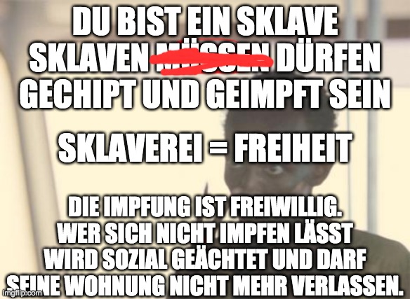 I'm The Captain Now Meme | DU BIST EIN SKLAVE
SKLAVEN MÜSSEN DÜRFEN GECHIPT UND GEIMPFT SEIN; SKLAVEREI = FREIHEIT; DIE IMPFUNG IST FREIWILLIG. WER SICH NICHT IMPFEN LÄSST WIRD SOZIAL GEÄCHTET UND DARF SEINE WOHNUNG NICHT MEHR VERLASSEN. | image tagged in memes,i'm the captain now | made w/ Imgflip meme maker