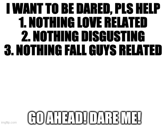 Blank White Template | I WANT TO BE DARED, PLS HELP
1. NOTHING LOVE RELATED
2. NOTHING DISGUSTING
3. NOTHING FALL GUYS RELATED; GO AHEAD! DARE ME! | image tagged in blank white template | made w/ Imgflip meme maker