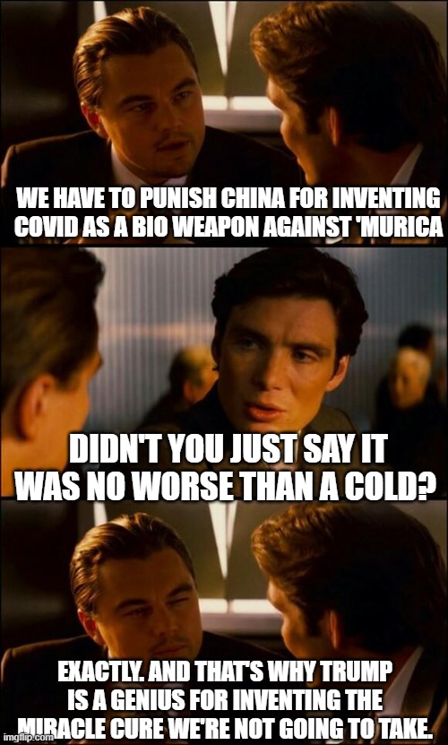 maga thought process | WE HAVE TO PUNISH CHINA FOR INVENTING COVID AS A BIO WEAPON AGAINST 'MURICA; DIDN'T YOU JUST SAY IT WAS NO WORSE THAN A COLD? EXACTLY. AND THAT'S WHY TRUMP IS A GENIUS FOR INVENTING THE MIRACLE CURE WE'RE NOT GOING TO TAKE. | image tagged in di caprio inception | made w/ Imgflip meme maker