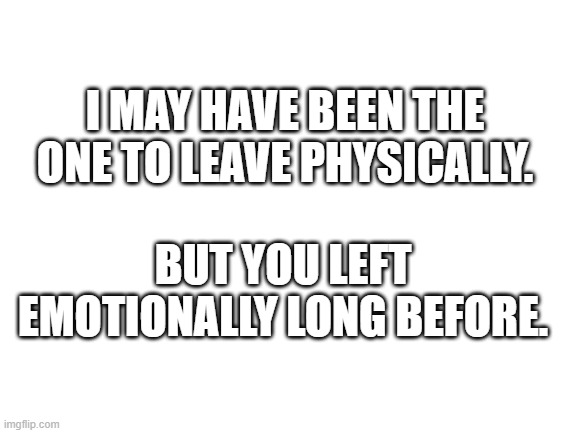 leaving | I MAY HAVE BEEN THE ONE TO LEAVE PHYSICALLY. BUT YOU LEFT EMOTIONALLY LONG BEFORE. | image tagged in blank white template | made w/ Imgflip meme maker