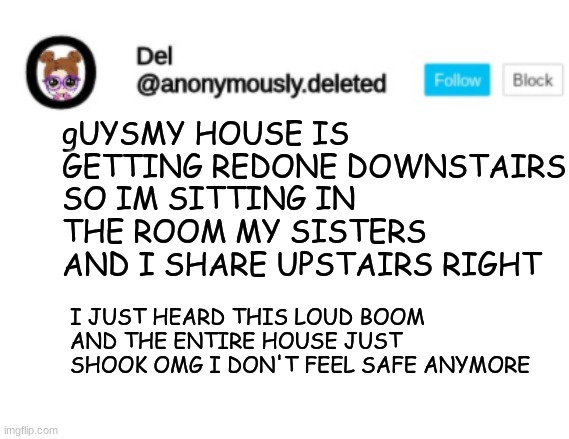 Del Announcement | gUYSMY HOUSE IS GETTING REDONE DOWNSTAIRS SO IM SITTING IN THE ROOM MY SISTERS AND I SHARE UPSTAIRS RIGHT; I JUST HEARD THIS LOUD BOOM AND THE ENTIRE HOUSE JUST SHOOK OMG I DON'T FEEL SAFE ANYMORE | image tagged in del announcement | made w/ Imgflip meme maker