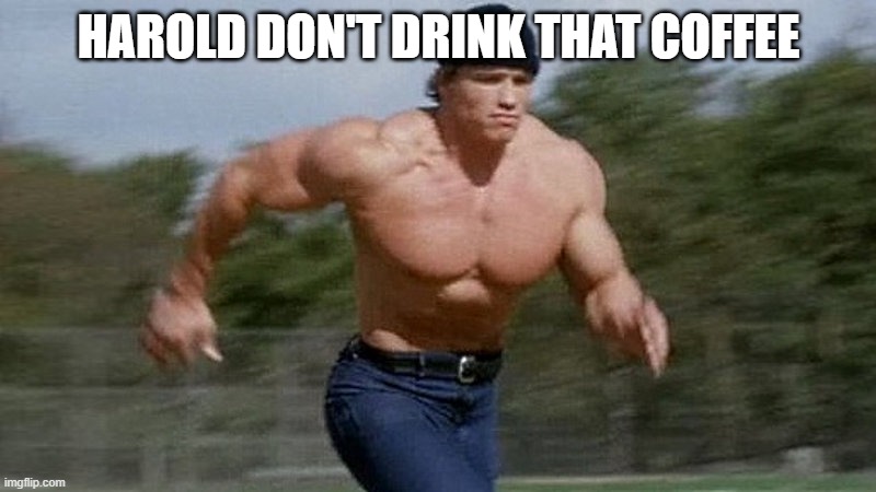 Running Arnold | HAROLD DON'T DRINK THAT COFFEE | image tagged in running arnold | made w/ Imgflip meme maker