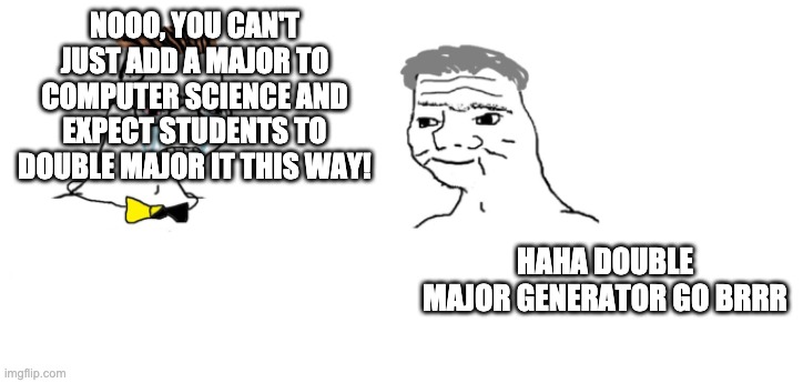 nooo haha go brrr | NOOO, YOU CAN'T JUST ADD A MAJOR TO COMPUTER SCIENCE AND EXPECT STUDENTS TO DOUBLE MAJOR IT THIS WAY! HAHA DOUBLE MAJOR GENERATOR GO BRRR | image tagged in nooo haha go brrr | made w/ Imgflip meme maker