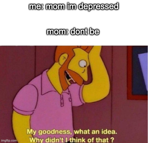 my goodness what an idea | mom: dont be; me: mom im depressed | image tagged in my goodness what an idea why didnt i think of that | made w/ Imgflip meme maker