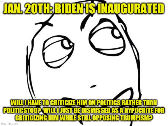 Question Rage Face | JAN. 20TH: BIDEN IS INAUGURATED; WILL I HAVE TO CRITICIZE HIM ON POLITICS RATHER THAN
POLITICSTOO?  WILL I JUST BE DISMISSED AS A HYPOCRITE FOR
CRITICIZING HIM WHILE STILL OPPOSING TRUMPISM? | image tagged in memes,question rage face | made w/ Imgflip meme maker