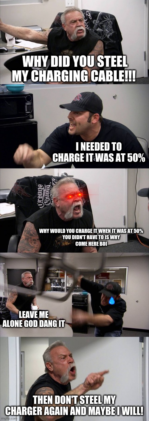 American Chopper Argument | WHY DID YOU STEEL MY CHARGING CABLE!!! I NEEDED TO CHARGE IT WAS AT 50%; WHY WOULD YOU CHARGE IT WHEN IT WAS AT 50%
YOU DIDN'T HAVE TO IS WHY
COME HERE BOI; LEAVE ME ALONE GOD DANG IT; THEN DON'T STEEL MY CHARGER AGAIN AND MAYBE I WILL! | image tagged in memes,american chopper argument | made w/ Imgflip meme maker