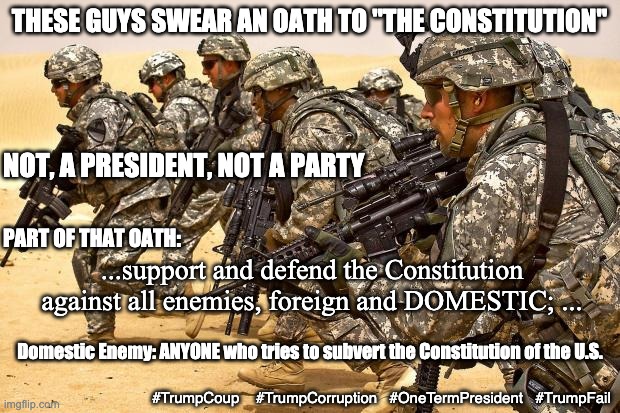 We the people . . . not I the ___ | THESE GUYS SWEAR AN OATH TO "THE CONSTITUTION"; NOT, A PRESIDENT, NOT A PARTY; PART OF THAT OATH:; ...support and defend the Constitution against all enemies, foreign and DOMESTIC; ... Domestic Enemy: ANYONE who tries to subvert the Constitution of the U.S. #TrumpCoup    #TrumpCorruption   #OneTermPresident   #TrumpFail | image tagged in military,constitution,trump,failure,loser,dictator | made w/ Imgflip meme maker