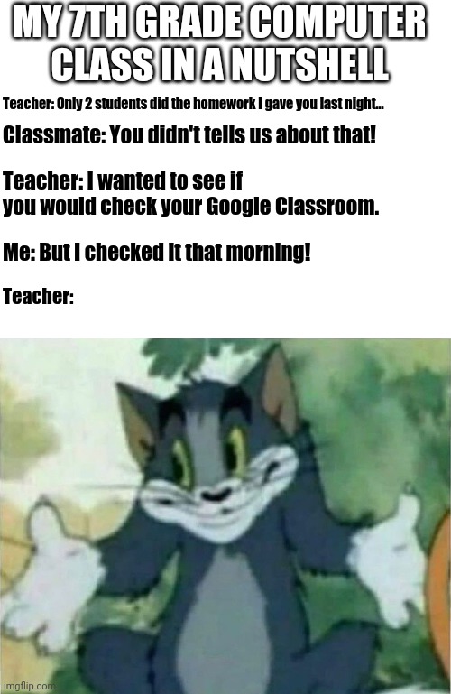 That One Teacher... | MY 7TH GRADE COMPUTER CLASS IN A NUTSHELL; Teacher: Only 2 students did the homework I gave you last night... Classmate: You didn't tells us about that! Teacher: I wanted to see if you would check your Google Classroom. Me: But I checked it that morning! Teacher: | image tagged in blank white template | made w/ Imgflip meme maker