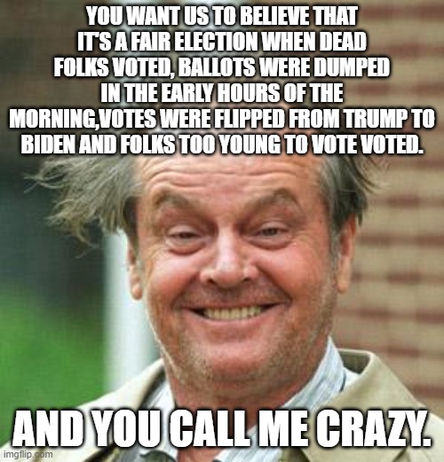 Jack Nicholson Crazy Hair | YOU WANT US TO BELIEVE THAT IT'S A FAIR ELECTION WHEN DEAD FOLKS VOTED, BALLOTS WERE DUMPED IN THE EARLY HOURS OF THE MORNING,VOTES WERE FLIPPED FROM TRUMP TO BIDEN AND FOLKS TOO YOUNG TO VOTE VOTED. AND YOU CALL ME CRAZY. | image tagged in jack nicholson crazy hair | made w/ Imgflip meme maker