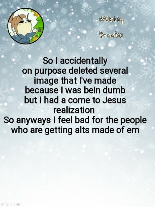 Daisy's Christmas template | So I accidentally on purpose deleted several image that I've made because I was bein dumb but I had a come to Jesus realization 
So anyways I feel bad for the people who are getting alts made of em | image tagged in daisy's christmas template | made w/ Imgflip meme maker