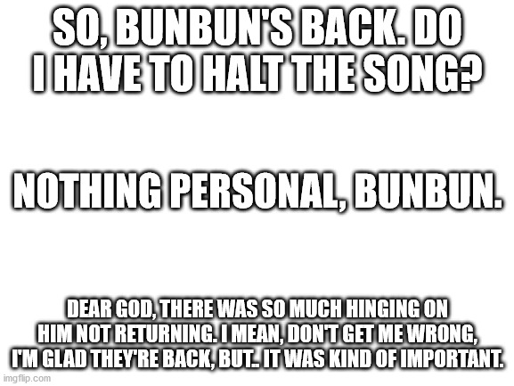 By the way, remember BunBun420? | SO, BUNBUN'S BACK. DO I HAVE TO HALT THE SONG? NOTHING PERSONAL, BUNBUN. DEAR GOD, THERE WAS SO MUCH HINGING ON HIM NOT RETURNING. I MEAN, DON'T GET ME WRONG, I'M GLAD THEY'RE BACK, BUT.. IT WAS KIND OF IMPORTANT. | image tagged in blank white template | made w/ Imgflip meme maker