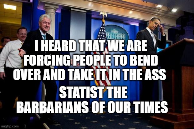 Inappropriate Bill Clinton  | I HEARD THAT WE ARE FORCING PEOPLE TO BEND OVER AND TAKE IT IN THE ASS; STATIST THE BARBARIANS OF OUR TIMES | image tagged in inappropriate bill clinton | made w/ Imgflip meme maker