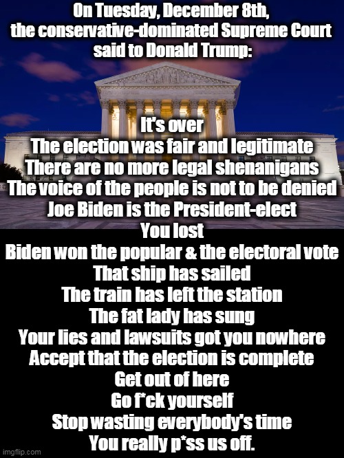 Enjoy Florida. | On Tuesday, December 8th, 
the conservative-dominated Supreme Court 
said to Donald Trump:; It's over
The election was fair and legitimate
There are no more legal shenanigans
The voice of the people is not to be denied
Joe Biden is the President-elect
You lost
Biden won the popular & the electoral vote
That ship has sailed
The train has left the station
The fat lady has sung
Your lies and lawsuits got you nowhere
Accept that the election is complete
Get out of here
Go f*ck yourself
Stop wasting everybody's time
You really p*ss us off. | image tagged in supreme court,trump,loser | made w/ Imgflip meme maker