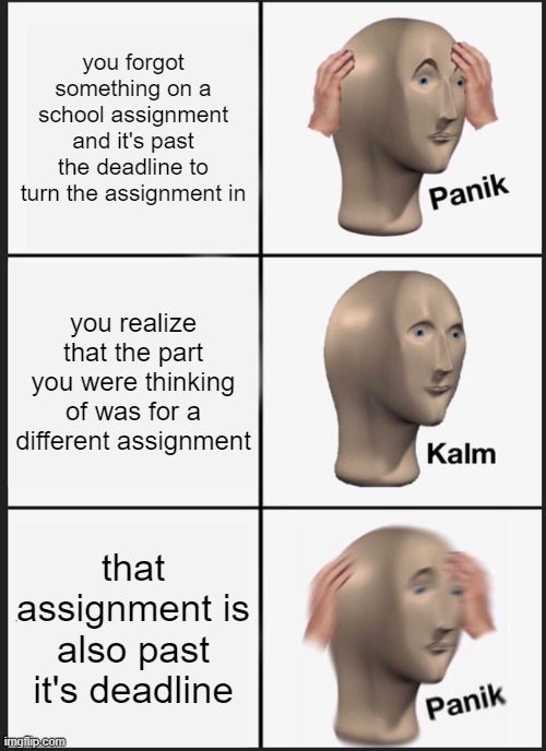 Remembering one thing after another in school 2020 be like | you forgot something on a school assignment and it's past the deadline to turn the assignment in; you realize that the part you were thinking of was for a different assignment; that assignment is also past it's deadline | image tagged in memes,panik kalm panik,homework,school,forgot,funny | made w/ Imgflip meme maker